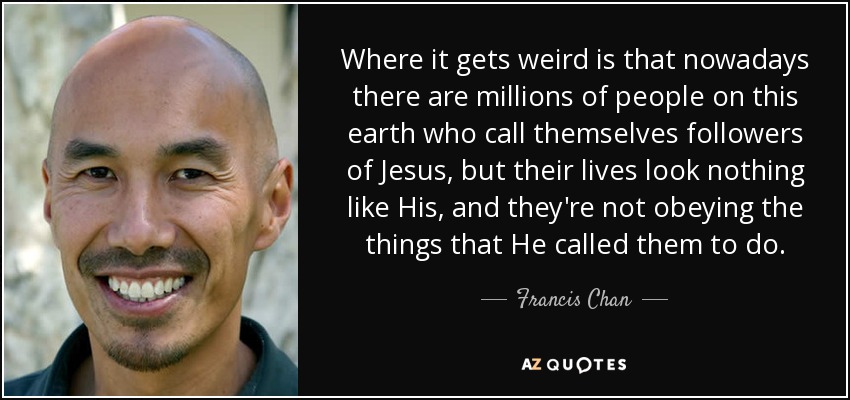 Where it gets weird is that nowadays there are millions of people on this earth who call themselves followers of Jesus, but their lives look nothing like His, and they're not obeying the things that He called them to do. - Francis Chan