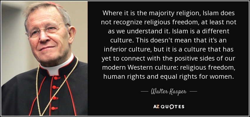 Where it is the majority religion, Islam does not recognize religious freedom, at least not as we understand it. Islam is a different culture. This doesn't mean that it's an inferior culture, but it is a culture that has yet to connect with the positive sides of our modern Western culture: religious freedom, human rights and equal rights for women. - Walter Kasper