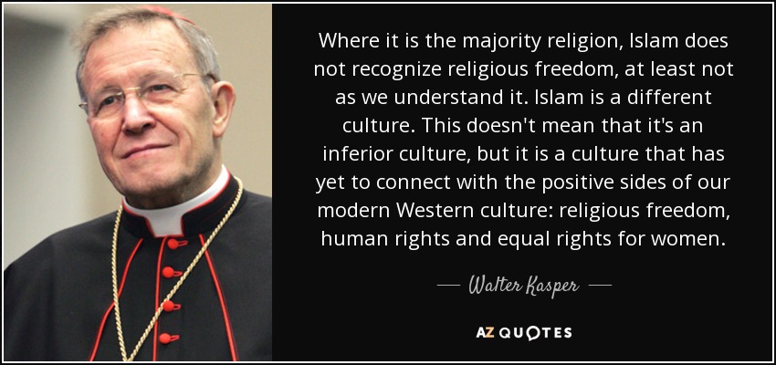 Where it is the majority religion, Islam does not recognize religious freedom, at least not as we understand it. Islam is a different culture. This doesn't mean that it's an inferior culture, but it is a culture that has yet to connect with the positive sides of our modern Western culture: religious freedom, human rights and equal rights for women. - Walter Kasper