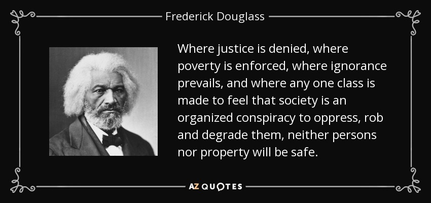Where justice is denied, where poverty is enforced, where ignorance prevails, and where any one class is made to feel that society is an organized conspiracy to oppress, rob and degrade them, neither persons nor property will be safe. - Frederick Douglass