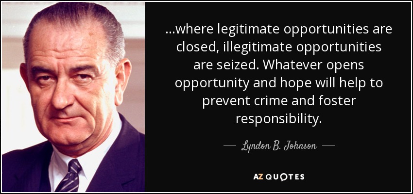 ...where legitimate opportunities are closed, illegitimate opportunities are seized. Whatever opens opportunity and hope will help to prevent crime and foster responsibility. - Lyndon B. Johnson