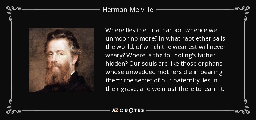 Where lies the final harbor, whence we unmoor no more? In what rapt ether sails the world, of which the weariest will never weary? Where is the foundling’s father hidden? Our souls are like those orphans whose unwedded mothers die in bearing them: the secret of our paternity lies in their grave, and we must there to learn it. - Herman Melville