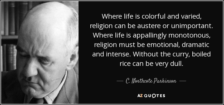 Where life is colorful and varied, religion can be austere or unimportant. Where life is appallingly monotonous, religion must be emotional, dramatic and intense. Without the curry, boiled rice can be very dull. - C. Northcote Parkinson