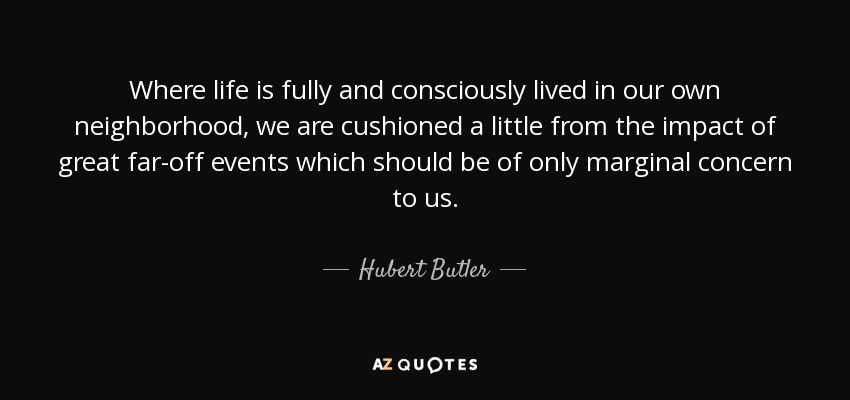 Where life is fully and consciously lived in our own neighborhood, we are cushioned a little from the impact of great far-off events which should be of only marginal concern to us. - Hubert Butler