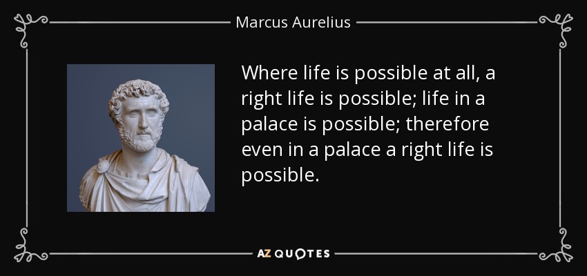 Where life is possible at all, a right life is possible; life in a palace is possible; therefore even in a palace a right life is possible. - Marcus Aurelius