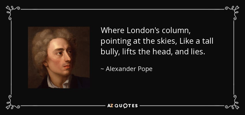 Where London's column, pointing at the skies, Like a tall bully, lifts the head, and lies. - Alexander Pope
