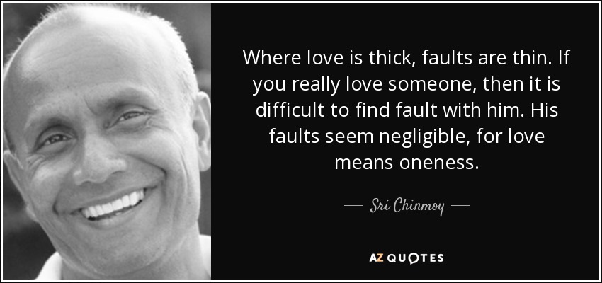 Where love is thick, faults are thin. If you really love someone, then it is difficult to find fault with him. His faults seem negligible, for love means oneness. - Sri Chinmoy