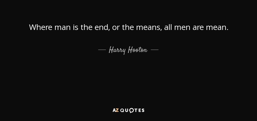 Where man is the end, or the means, all men are mean. - Harry Hooton