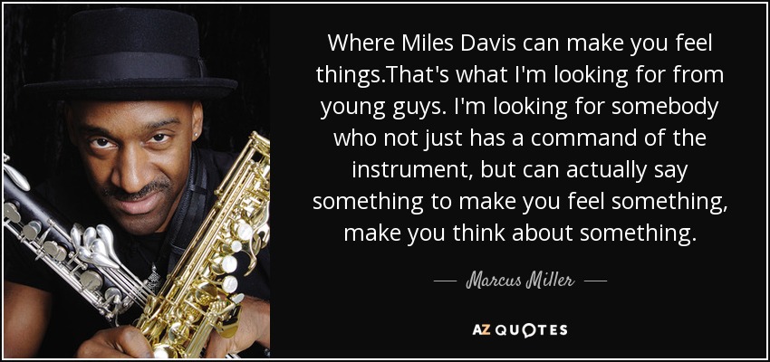 Where Miles Davis can make you feel things.That's what I'm looking for from young guys. I'm looking for somebody who not just has a command of the instrument, but can actually say something to make you feel something, make you think about something. - Marcus Miller