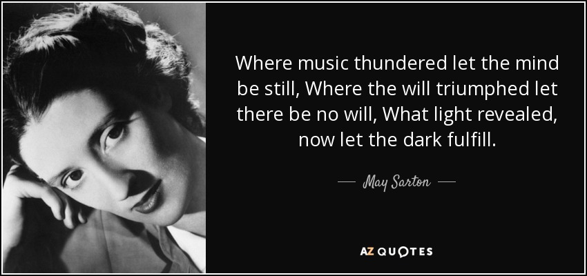 Where music thundered let the mind be still, Where the will triumphed let there be no will, What light revealed, now let the dark fulfill. - May Sarton