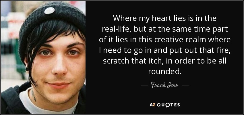 Where my heart lies is in the real-life, but at the same time part of it lies in this creative realm where I need to go in and put out that fire, scratch that itch, in order to be all rounded. - Frank Iero