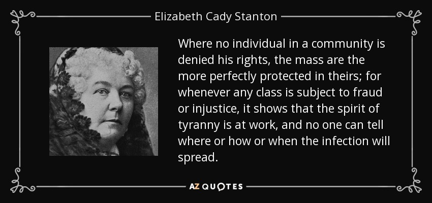 Where no individual in a community is denied his rights, the mass are the more perfectly protected in theirs; for whenever any class is subject to fraud or injustice, it shows that the spirit of tyranny is at work, and no one can tell where or how or when the infection will spread. - Elizabeth Cady Stanton