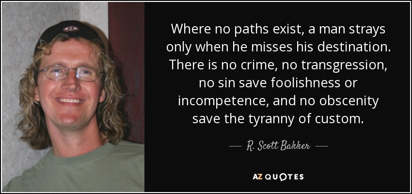 Where no paths exist, a man strays only when he misses his destination. There is no crime, no transgression, no sin save foolishness or incompetence, and no obscenity save the tyranny of custom. - R. Scott Bakker