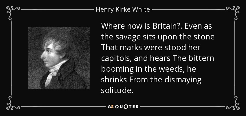 Where now is Britain? . Even as the savage sits upon the stone That marks were stood her capitols, and hears The bittern booming in the weeds, he shrinks From the dismaying solitude. - Henry Kirke White