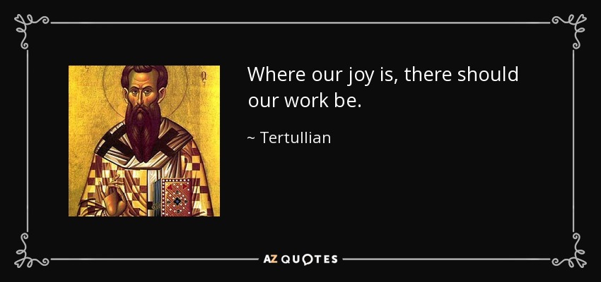 Where our joy is, there should our work be. - Tertullian