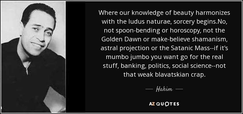 Where our knowledge of beauty harmonizes with the ludus naturae, sorcery begins.No, not spoon-bending or horoscopy, not the Golden Dawn or make-believe shamanism, astral projection or the Satanic Mass--if it's mumbo jumbo you want go for the real stuff, banking, politics, social science--not that weak blavatskian crap. - Hakim