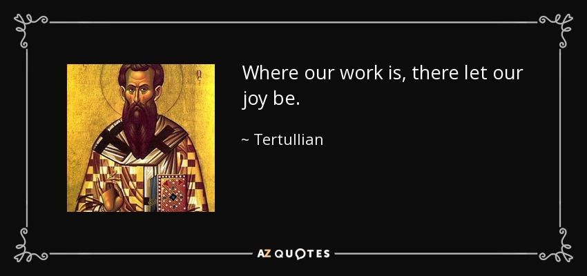 Where our work is, there let our joy be. - Tertullian
