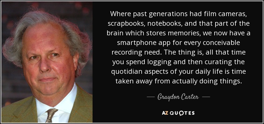Where past generations had film cameras, scrapbooks, notebooks, and that part of the brain which stores memories, we now have a smartphone app for every conceivable recording need. The thing is, all that time you spend logging and then curating the quotidian aspects of your daily life is time taken away from actually doing things. - Graydon Carter