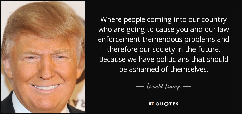 Where people coming into our country who are going to cause you and our law enforcement tremendous problems and therefore our society in the future. Because we have politicians that should be ashamed of themselves. - Donald Trump