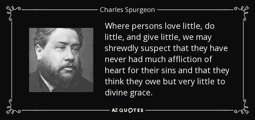Where persons love little, do little, and give little, we may shrewdly suspect that they have never had much affliction of heart for their sins and that they think they owe but very little to divine grace. - Charles Spurgeon