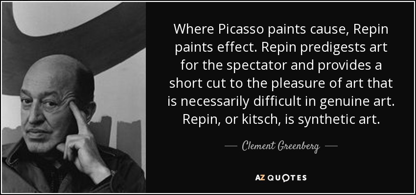 Where Picasso paints cause, Repin paints effect. Repin predigests art for the spectator and provides a short cut to the pleasure of art that is necessarily difficult in genuine art. Repin, or kitsch, is synthetic art. - Clement Greenberg