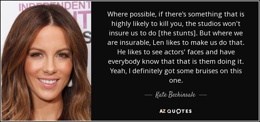 Where possible, if there's something that is highly likely to kill you, the studios won't insure us to do [the stunts]. But where we are insurable, Len likes to make us do that. He likes to see actors' faces and have everybody know that that is them doing it. Yeah, I definitely got some bruises on this one. - Kate Beckinsale