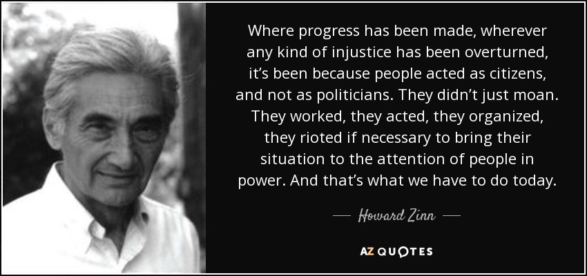 Where progress has been made, wherever any kind of injustice has been overturned, it’s been because people acted as citizens, and not as politicians. They didn’t just moan. They worked, they acted, they organized, they rioted if necessary to bring their situation to the attention of people in power. And that’s what we have to do today. - Howard Zinn