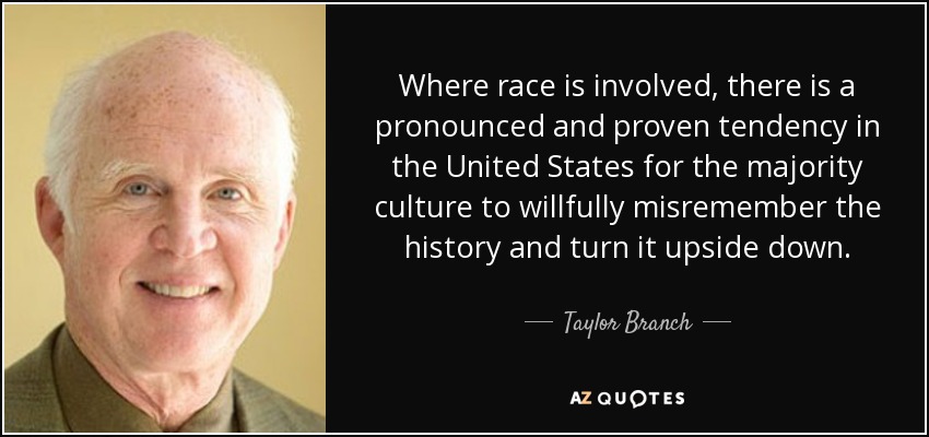 Where race is involved, there is a pronounced and proven tendency in the United States for the majority culture to willfully misremember the history and turn it upside down. - Taylor Branch