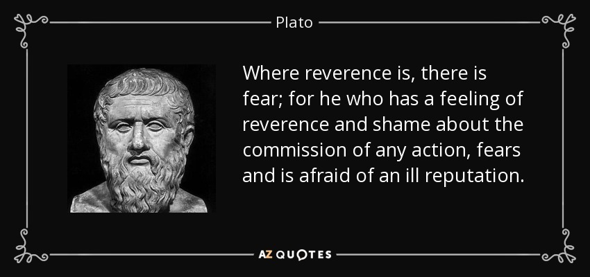 Where reverence is, there is fear; for he who has a feeling of reverence and shame about the commission of any action, fears and is afraid of an ill reputation. - Plato