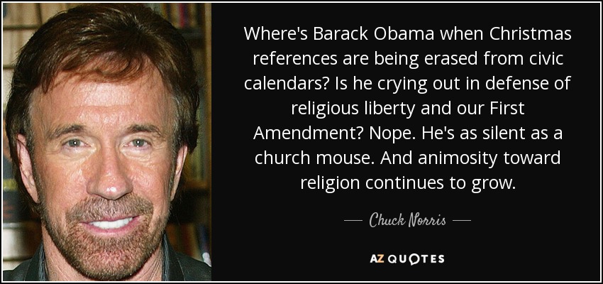 Where's Barack Obama when Christmas references are being erased from civic calendars? Is he crying out in defense of religious liberty and our First Amendment? Nope. He's as silent as a church mouse. And animosity toward religion continues to grow. - Chuck Norris