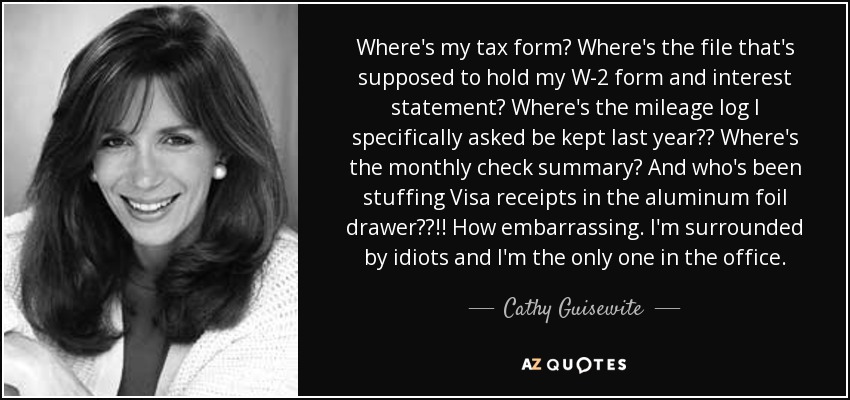 Where's my tax form? Where's the file that's supposed to hold my W-2 form and interest statement? Where's the mileage log I specifically asked be kept last year?? Where's the monthly check summary? And who's been stuffing Visa receipts in the aluminum foil drawer??!! How embarrassing. I'm surrounded by idiots and I'm the only one in the office. - Cathy Guisewite