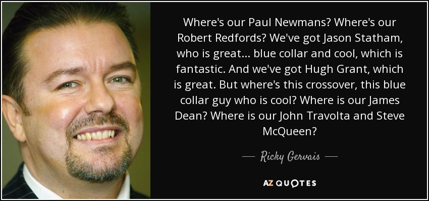 Where's our Paul Newmans? Where's our Robert Redfords? We've got Jason Statham, who is great... blue collar and cool, which is fantastic. And we've got Hugh Grant, which is great. But where's this crossover, this blue collar guy who is cool? Where is our James Dean? Where is our John Travolta and Steve McQueen? - Ricky Gervais