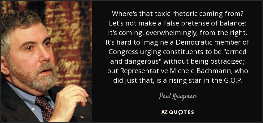 Where's that toxic rhetoric coming from? Let's not make a false pretense of balance: it's coming, overwhelmingly, from the right. It's hard to imagine a Democratic member of Congress urging constituents to be 