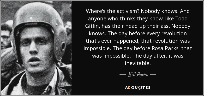 Where's the activism? Nobody knows. And anyone who thinks they know, like Todd Gitlin, has their head up their ass. Nobody knows. The day before every revolution that's ever happened, that revolution was impossible. The day before Rosa Parks, that was impossible. The day after, it was inevitable. - Bill Ayers