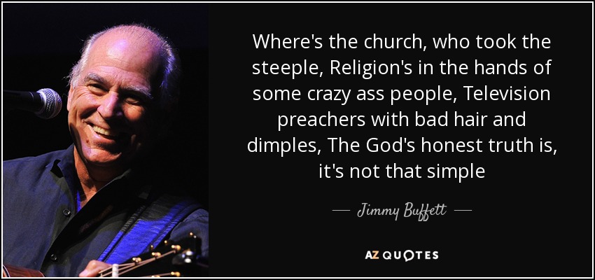 Where's the church, who took the steeple, Religion's in the hands of some crazy ass people, Television preachers with bad hair and dimples, The God's honest truth is, it's not that simple - Jimmy Buffett