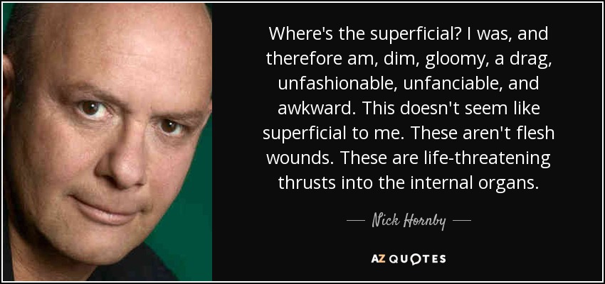 Where's the superficial? I was, and therefore am, dim, gloomy, a drag, unfashionable, unfanciable, and awkward. This doesn't seem like superficial to me. These aren't flesh wounds. These are life-threatening thrusts into the internal organs. - Nick Hornby