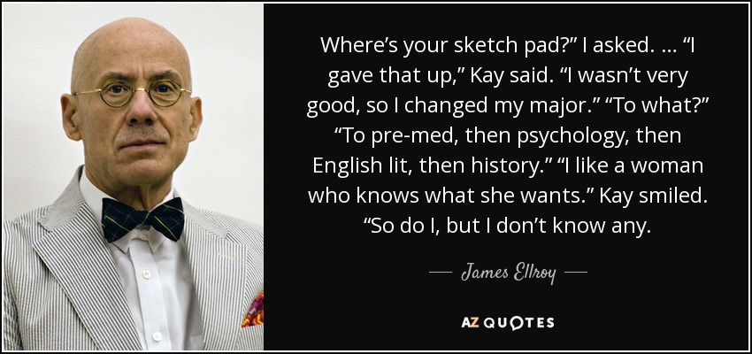 Where’s your sketch pad?” I asked. … “I gave that up,” Kay said. “I wasn’t very good, so I changed my major.” “To what?” “To pre-med, then psychology, then English lit, then history.” “I like a woman who knows what she wants.” Kay smiled. “So do I, but I don’t know any. - James Ellroy