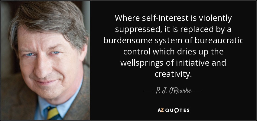 Where self-interest is violently suppressed, it is replaced by a burdensome system of bureaucratic control which dries up the wellsprings of initiative and creativity. - P. J. O'Rourke