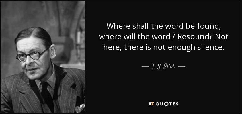 Where shall the word be found, where will the word / Resound? Not here, there is not enough silence. - T. S. Eliot