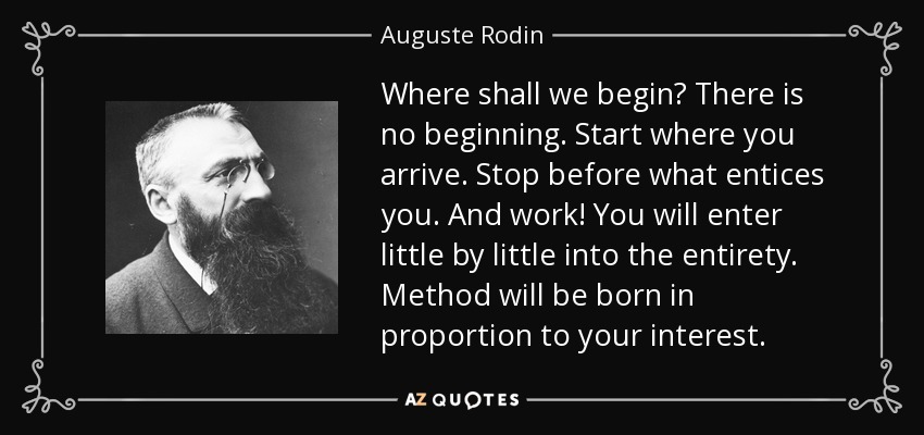 Where shall we begin? There is no beginning. Start where you arrive. Stop before what entices you. And work! You will enter little by little into the entirety. Method will be born in proportion to your interest. - Auguste Rodin