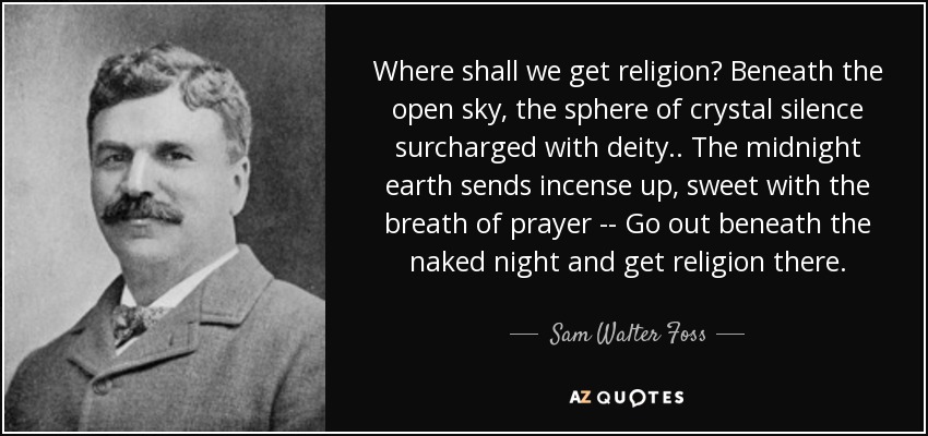 Where shall we get religion? Beneath the open sky, the sphere of crystal silence surcharged with deity.. The midnight earth sends incense up, sweet with the breath of prayer -- Go out beneath the naked night and get religion there. - Sam Walter Foss