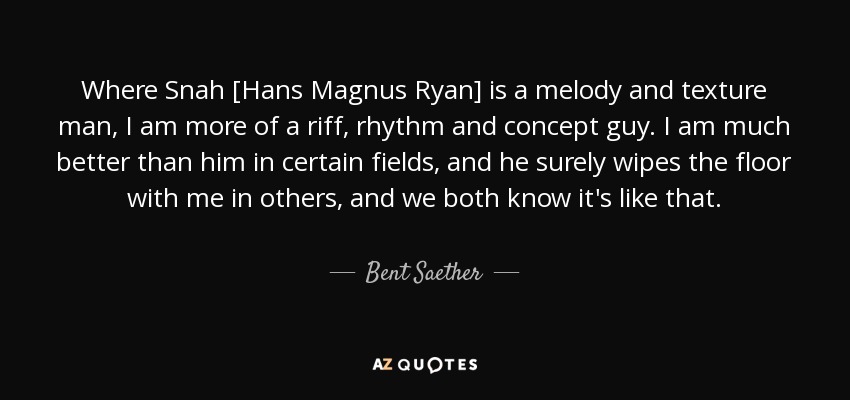 Where Snah [Hans Magnus Ryan] is a melody and texture man, I am more of a riff, rhythm and concept guy. I am much better than him in certain fields, and he surely wipes the floor with me in others, and we both know it's like that. - Bent Saether