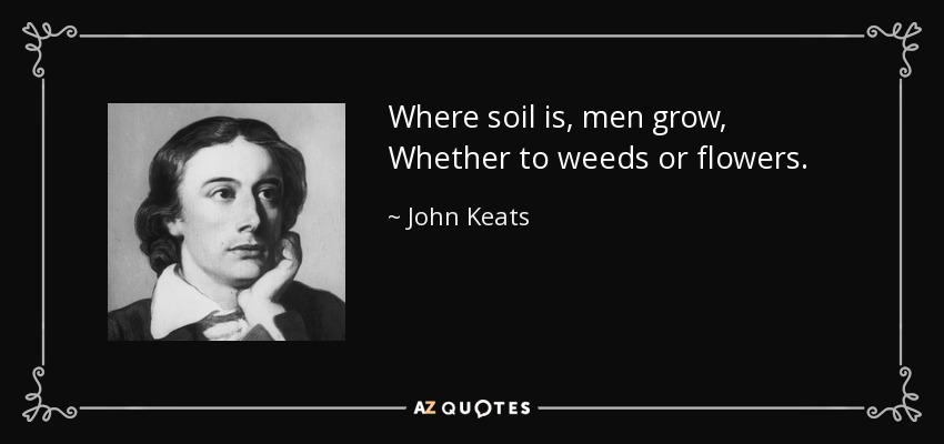 Where soil is, men grow, Whether to weeds or flowers. - John Keats
