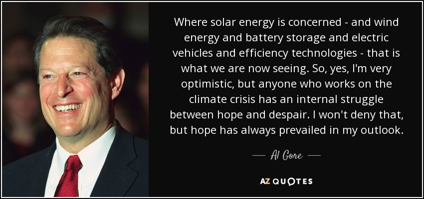 Where solar energy is concerned - and wind energy and battery storage and electric vehicles and efficiency technologies - that is what we are now seeing. So, yes, I'm very optimistic, but anyone who works on the climate crisis has an internal struggle between hope and despair. I won't deny that, but hope has always prevailed in my outlook. - Al Gore