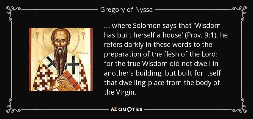 ... where Solomon says that 'Wisdom has built herself a house' (Prov. 9:1), he refers darkly in these words to the preparation of the flesh of the Lord: for the true Wisdom did not dwell in another's building, but built for Itself that dwelling-place from the body of the Virgin. - Gregory of Nyssa
