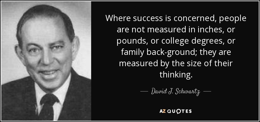 Where success is concerned, people are not measured in inches, or pounds, or college degrees, or family back-ground; they are measured by the size of their thinking. - David J. Schwartz