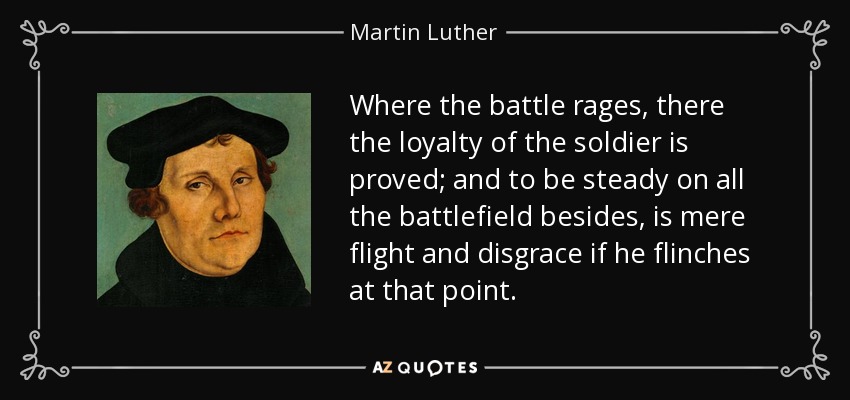 Where the battle rages, there the loyalty of the soldier is proved; and to be steady on all the battlefield besides, is mere flight and disgrace if he flinches at that point. - Martin Luther