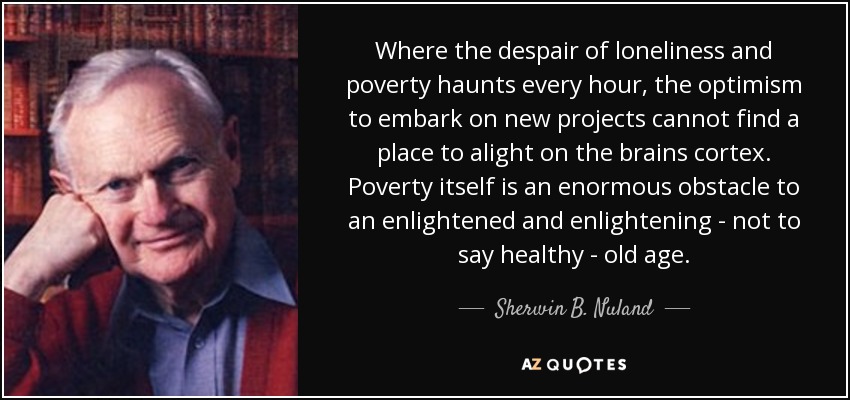 Where the despair of loneliness and poverty haunts every hour, the optimism to embark on new projects cannot find a place to alight on the brains cortex. Poverty itself is an enormous obstacle to an enlightened and enlightening - not to say healthy - old age. - Sherwin B. Nuland