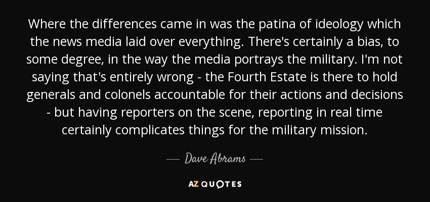 Where the differences came in was the patina of ideology which the news media laid over everything. There's certainly a bias, to some degree, in the way the media portrays the military. I'm not saying that's entirely wrong - the Fourth Estate is there to hold generals and colonels accountable for their actions and decisions - but having reporters on the scene, reporting in real time certainly complicates things for the military mission. - Dave Abrams