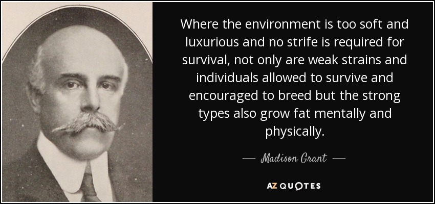 Where the environment is too soft and luxurious and no strife is required for survival, not only are weak strains and individuals allowed to survive and encouraged to breed but the strong types also grow fat mentally and physically. - Madison Grant